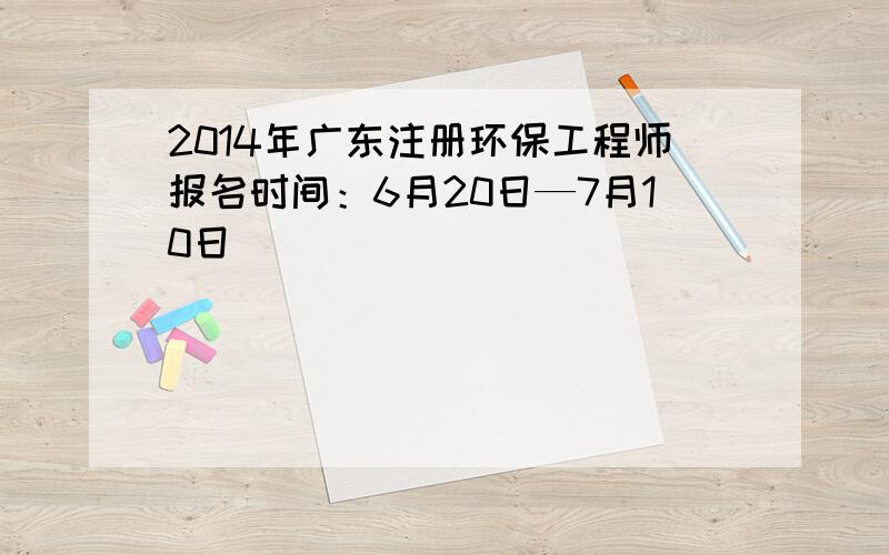 2014年广东注册环保工程师报名时间：6月20日—7月10日