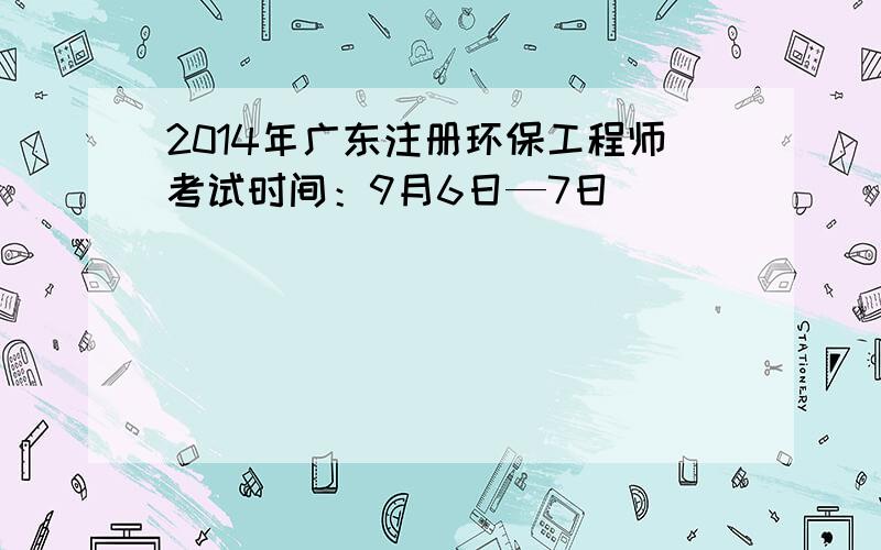 2014年广东注册环保工程师考试时间：9月6日—7日