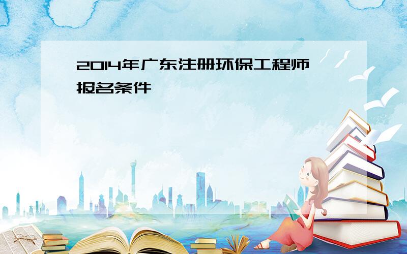 2014年广东注册环保工程师报名条件