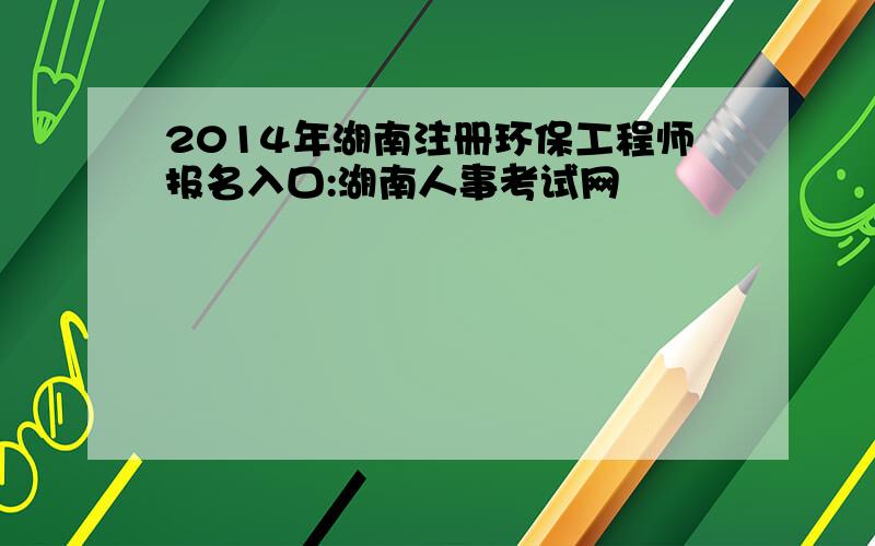 2014年湖南注册环保工程师报名入口:湖南人事考试网