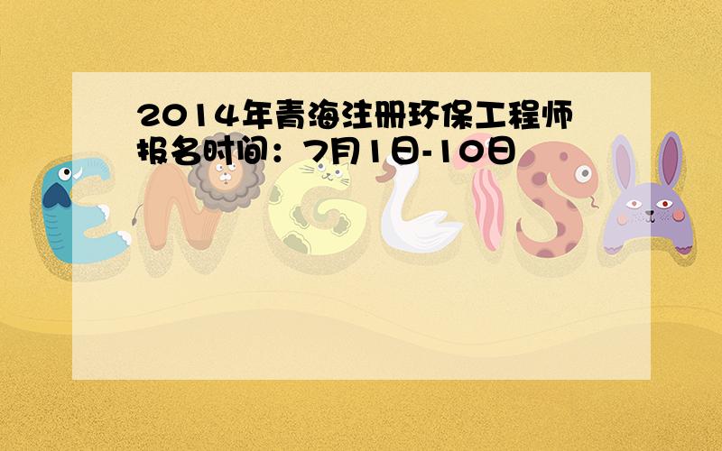 2014年青海注册环保工程师报名时间：7月1日-10日