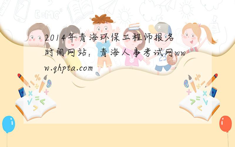 2014年青海环保工程师报名时间网站：青海人事考试网www.qhpta.com