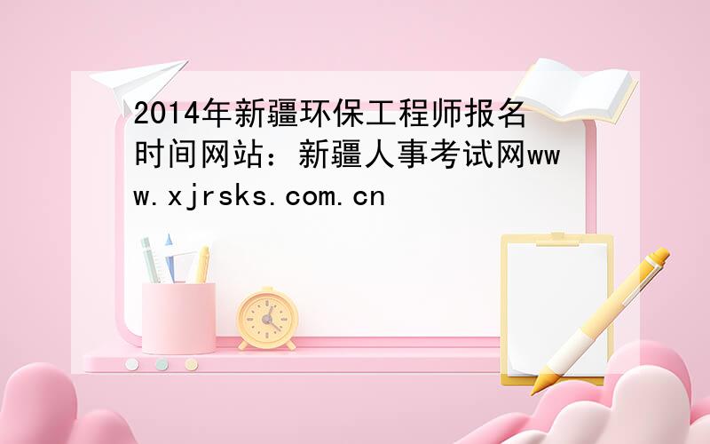 2014年新疆环保工程师报名时间网站：新疆人事考试网www.xjrsks.com.cn