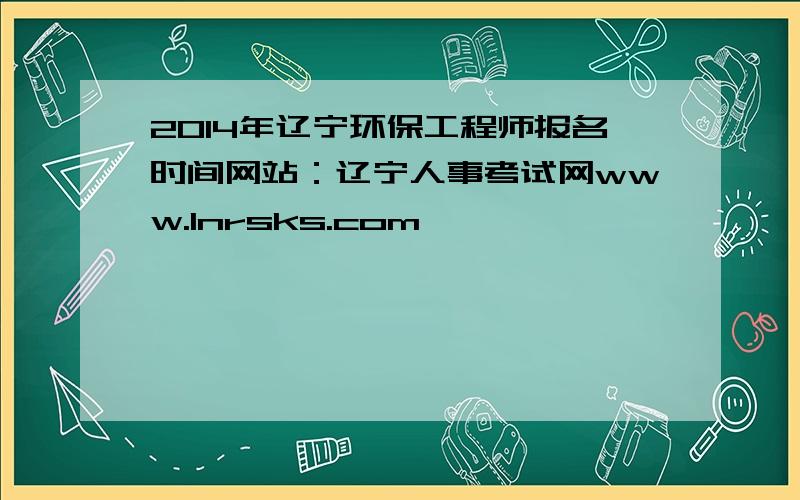 2014年辽宁环保工程师报名时间网站：辽宁人事考试网www.lnrsks.com