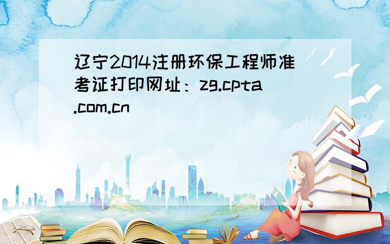 辽宁2014注册环保工程师准考证打印网址：zg.cpta.com.cn