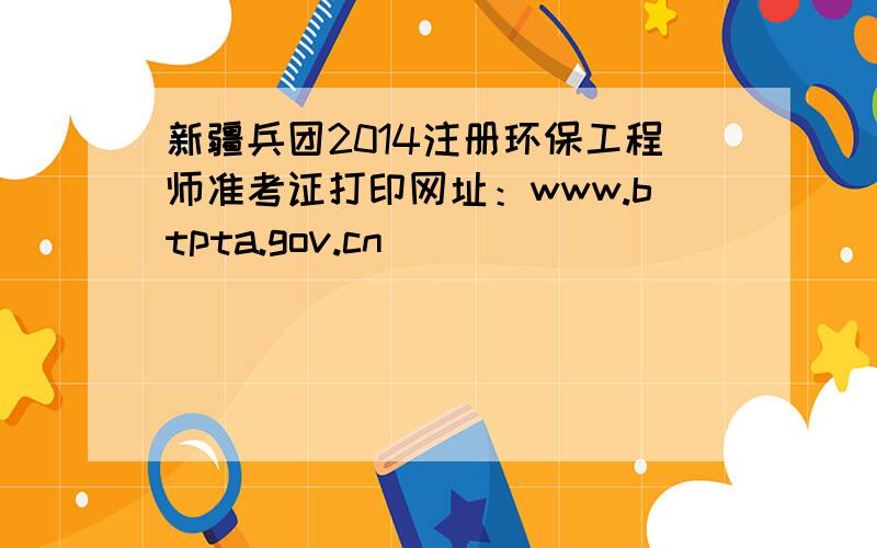 新疆兵团2014注册环保工程师准考证打印网址：www.btpta.gov.cn