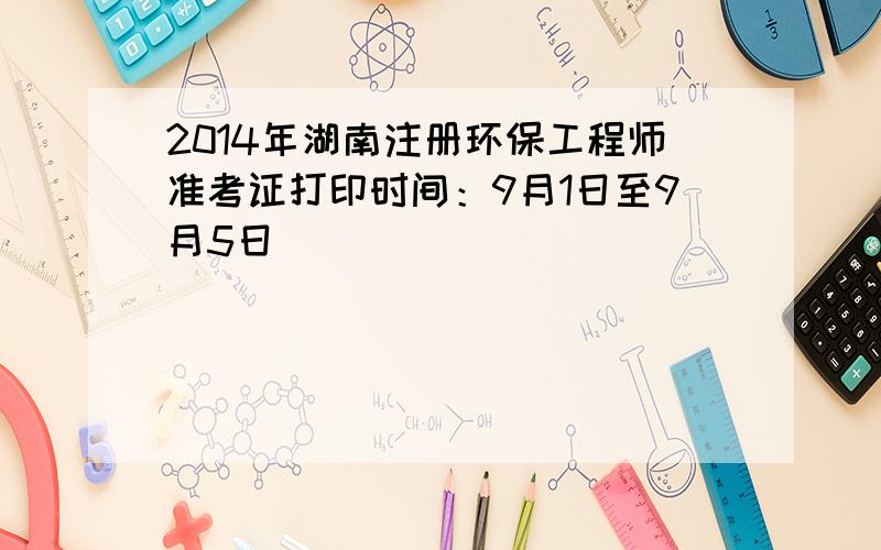 2014年湖南注册环保工程师准考证打印时间：9月1日至9月5日