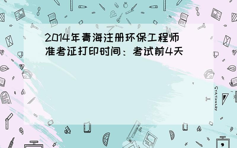 2014年青海注册环保工程师准考证打印时间：考试前4天