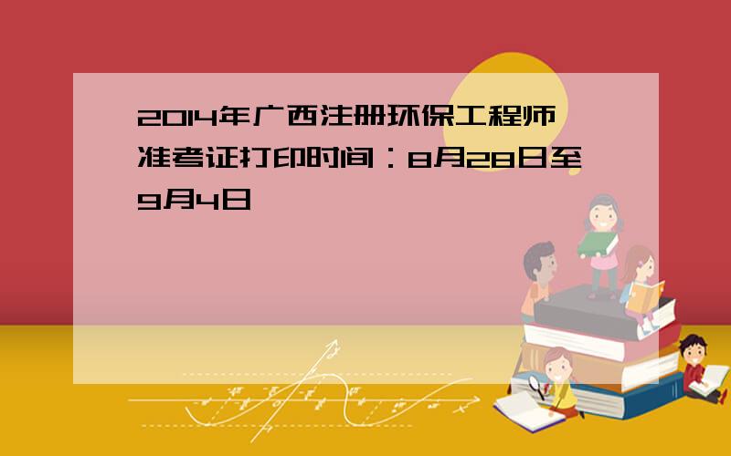 2014年广西注册环保工程师准考证打印时间：8月28日至9月4日