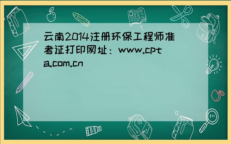 云南2014注册环保工程师准考证打印网址：www.cpta.com.cn