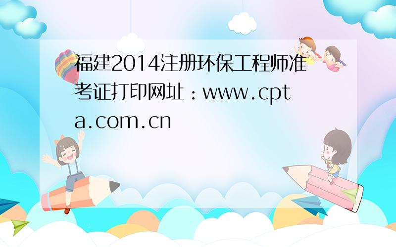 福建2014注册环保工程师准考证打印网址：www.cpta.com.cn