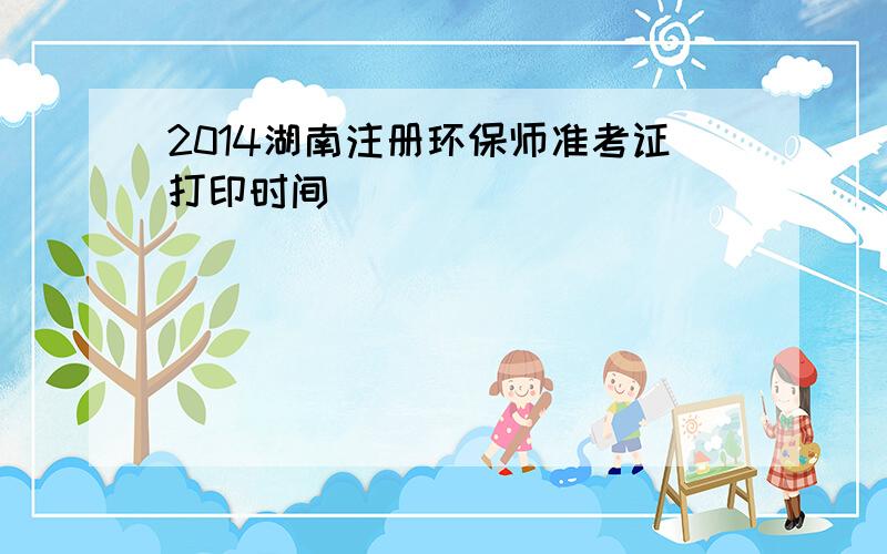 2014湖南注册环保师准考证打印时间