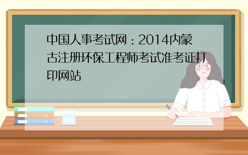 中国人事考试网：2014内蒙古注册环保工程师考试准考证打印网站