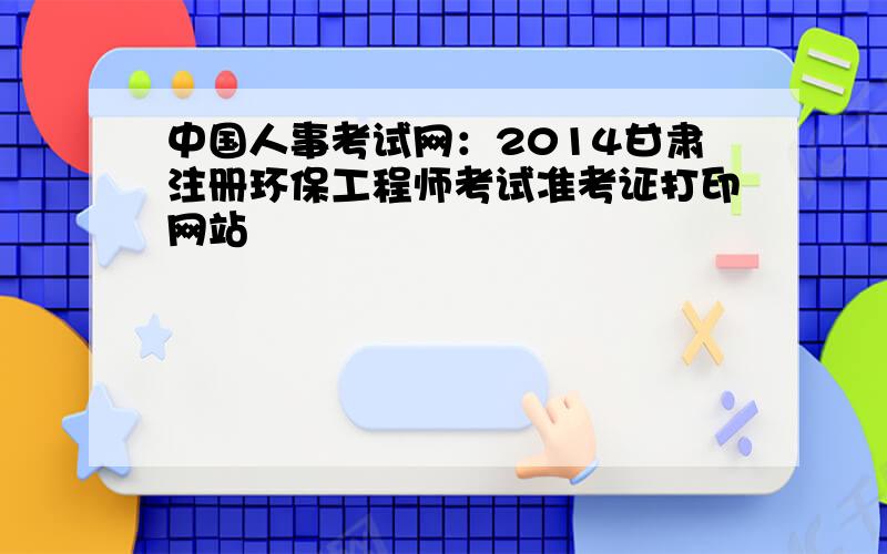 中国人事考试网：2014甘肃注册环保工程师考试准考证打印网站