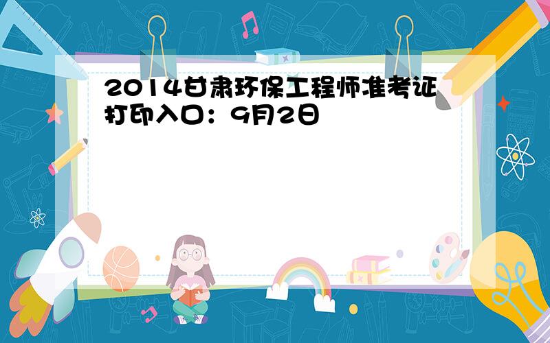 2014甘肃环保工程师准考证打印入口：9月2日