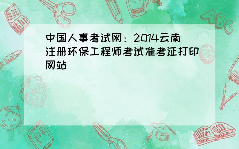 中国人事考试网：2014云南注册环保工程师考试准考证打印网站