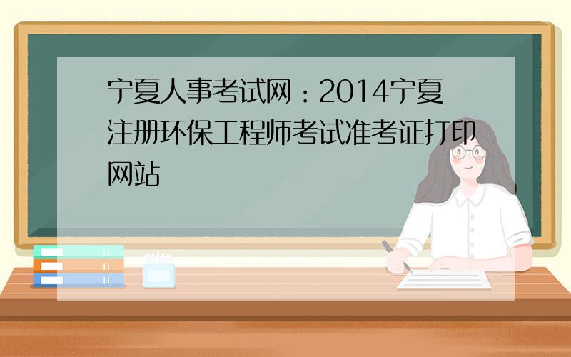 宁夏人事考试网：2014宁夏注册环保工程师考试准考证打印网站