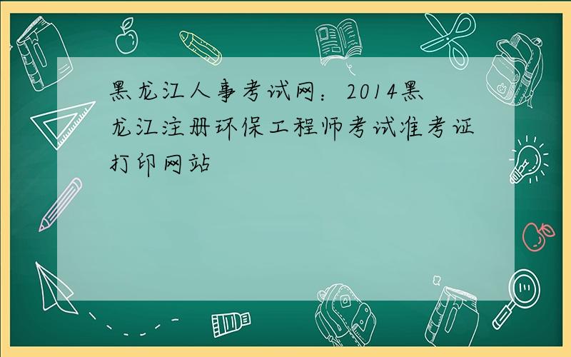 黑龙江人事考试网：2014黑龙江注册环保工程师考试准考证打印网站