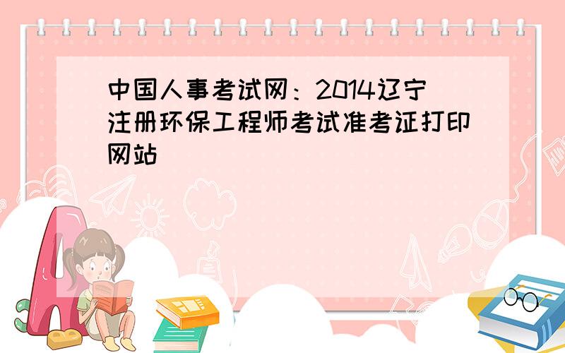 中国人事考试网：2014辽宁注册环保工程师考试准考证打印网站