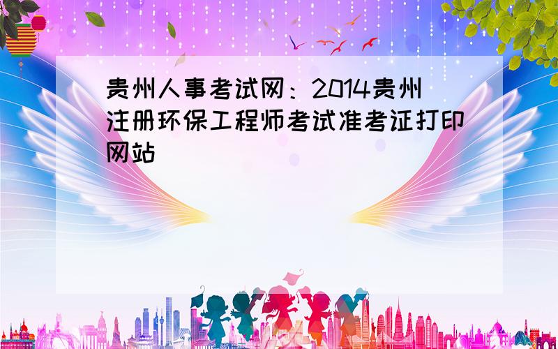 贵州人事考试网：2014贵州注册环保工程师考试准考证打印网站