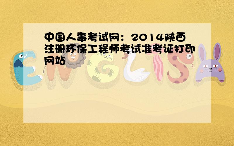 中国人事考试网：2014陕西注册环保工程师考试准考证打印网站