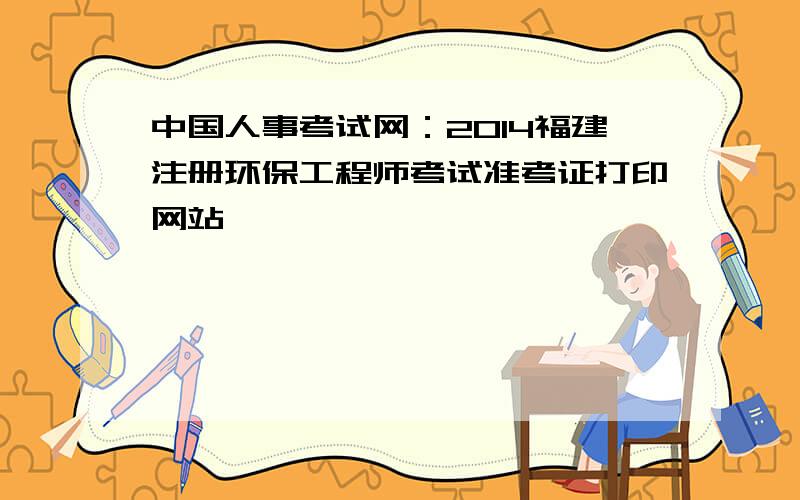 中国人事考试网：2014福建注册环保工程师考试准考证打印网站