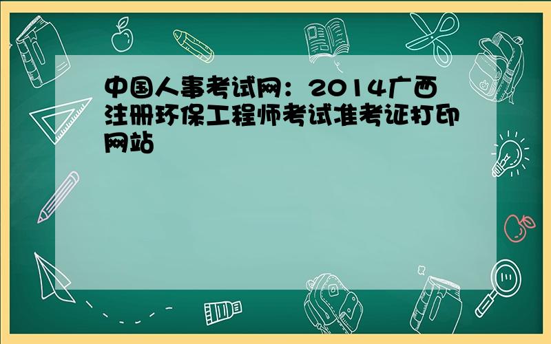 中国人事考试网：2014广西注册环保工程师考试准考证打印网站