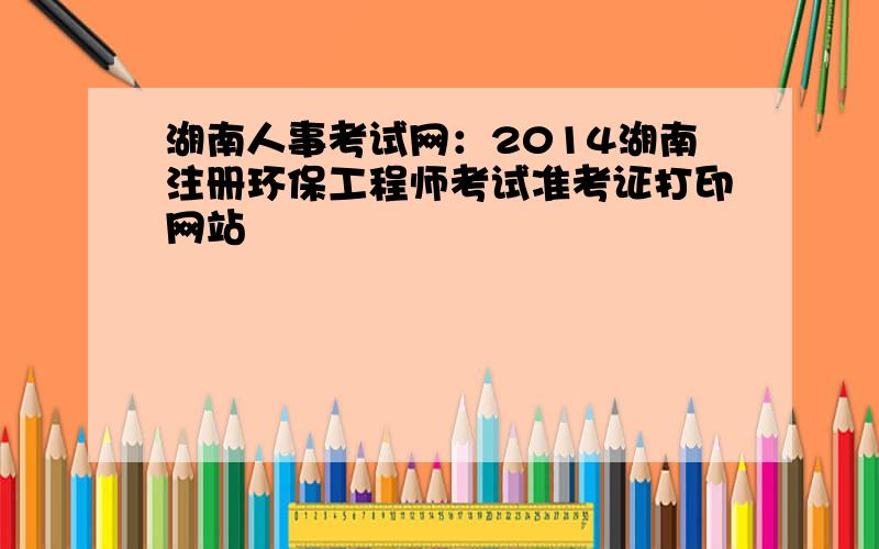 湖南人事考试网：2014湖南注册环保工程师考试准考证打印网站