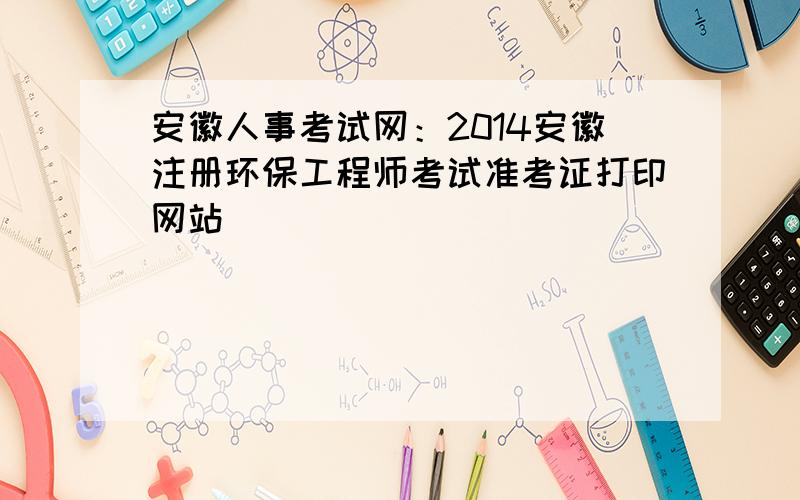 安徽人事考试网：2014安徽注册环保工程师考试准考证打印网站