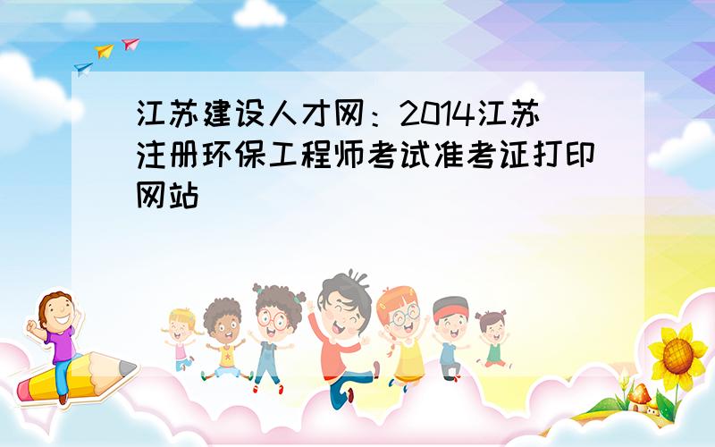 江苏建设人才网：2014江苏注册环保工程师考试准考证打印网站