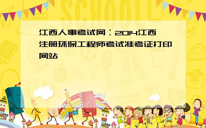 江西人事考试网：2014江西注册环保工程师考试准考证打印网站