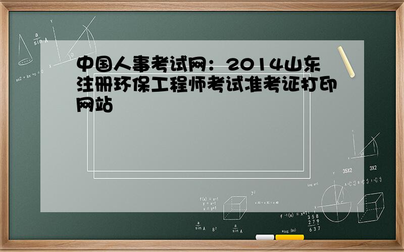 中国人事考试网：2014山东注册环保工程师考试准考证打印网站