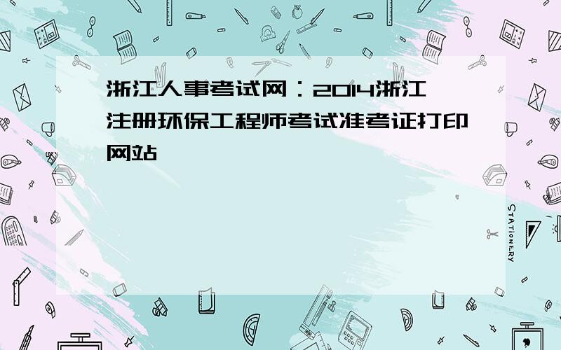 浙江人事考试网：2014浙江注册环保工程师考试准考证打印网站