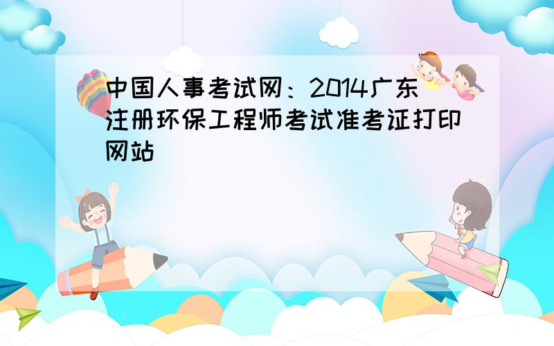 中国人事考试网：2014广东注册环保工程师考试准考证打印网站