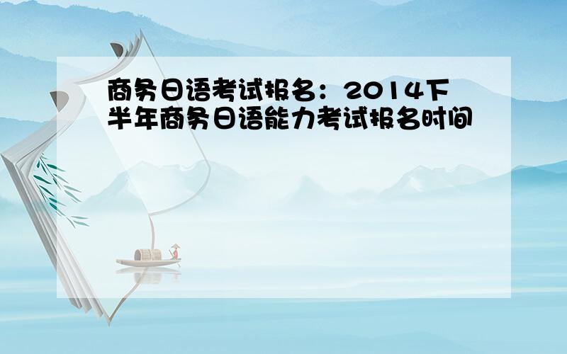 商务日语考试报名：2014下半年商务日语能力考试报名时间