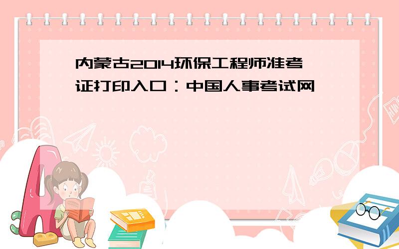 内蒙古2014环保工程师准考证打印入口：中国人事考试网