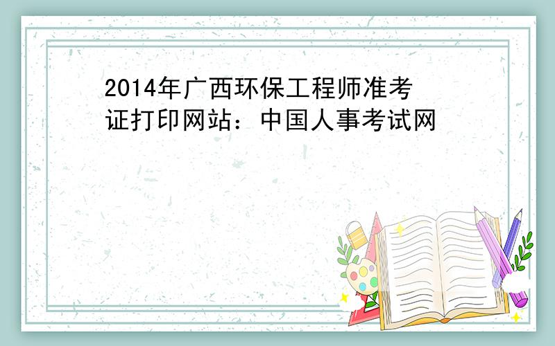 2014年广西环保工程师准考证打印网站：中国人事考试网