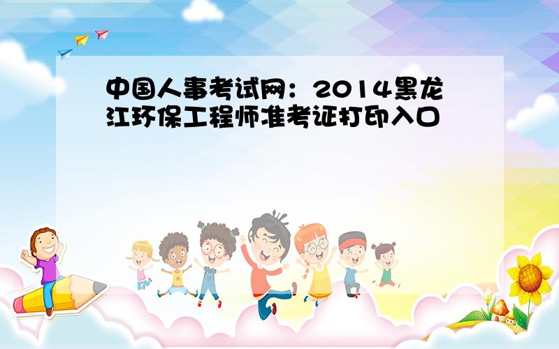 中国人事考试网：2014黑龙江环保工程师准考证打印入口