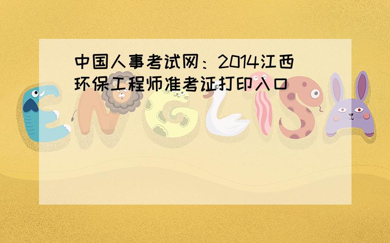 中国人事考试网：2014江西环保工程师准考证打印入口