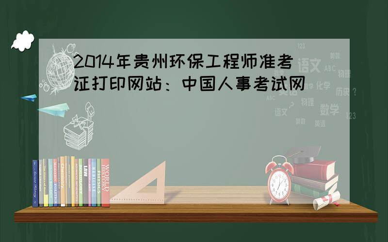 2014年贵州环保工程师准考证打印网站：中国人事考试网