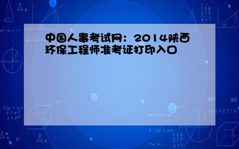 中国人事考试网：2014陕西环保工程师准考证打印入口