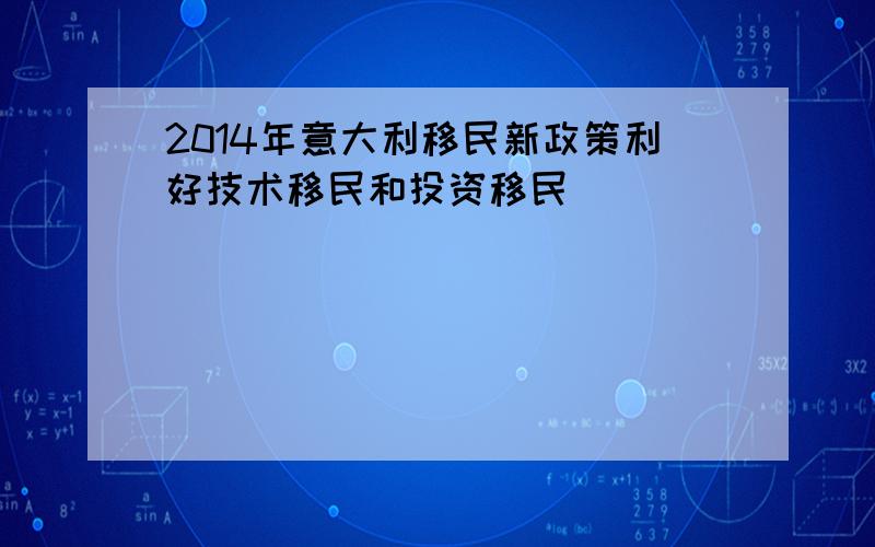 2014年意大利移民新政策利好技术移民和投资移民