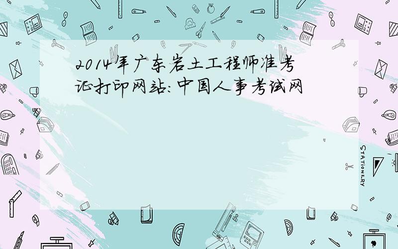 2014年广东岩土工程师准考证打印网站：中国人事考试网