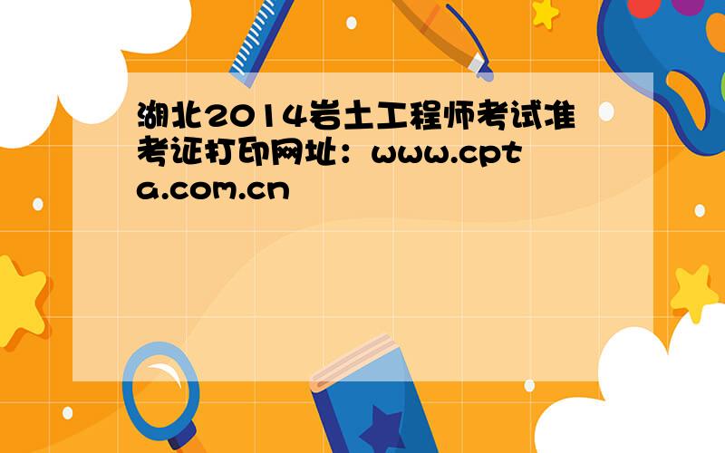 湖北2014岩土工程师考试准考证打印网址：www.cpta.com.cn