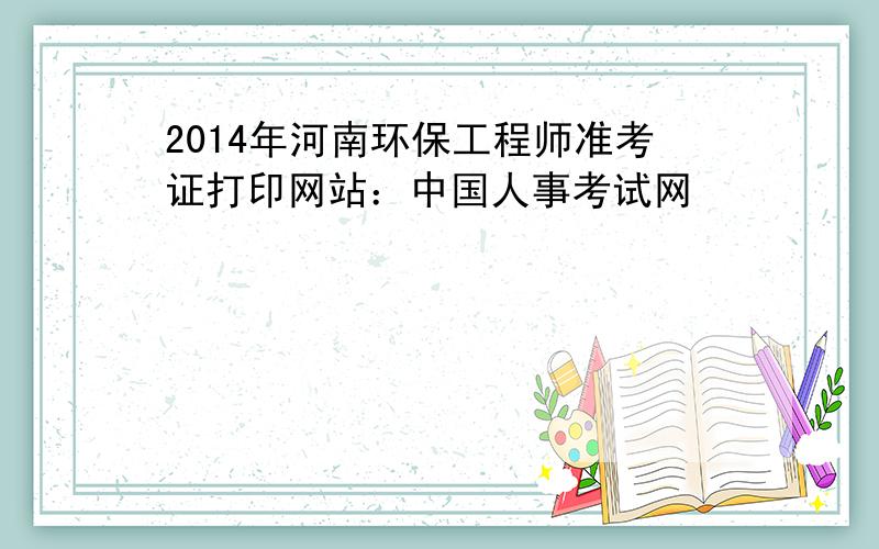 2014年河南环保工程师准考证打印网站：中国人事考试网