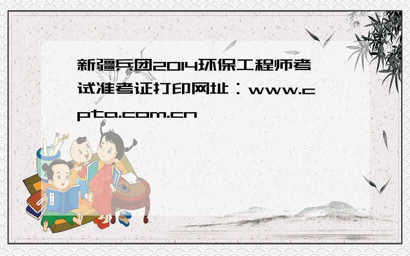 新疆兵团2014环保工程师考试准考证打印网址：www.cpta.com.cn