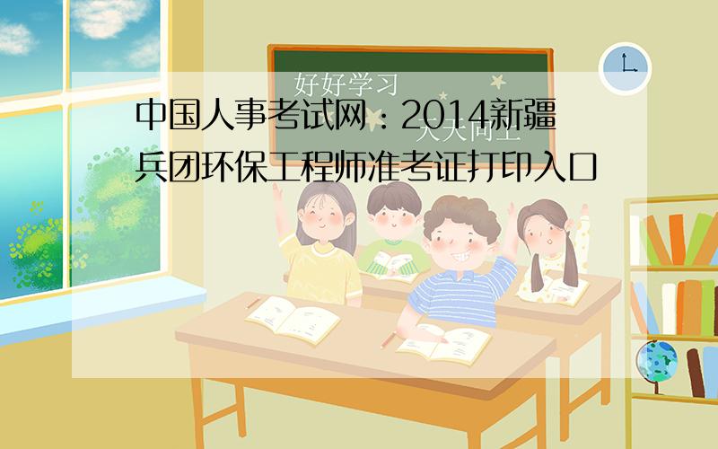 中国人事考试网：2014新疆兵团环保工程师准考证打印入口