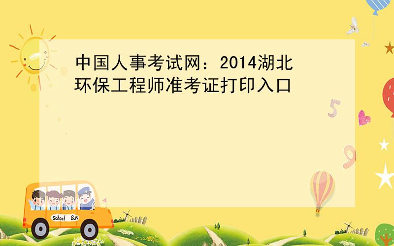 中国人事考试网：2014湖北环保工程师准考证打印入口