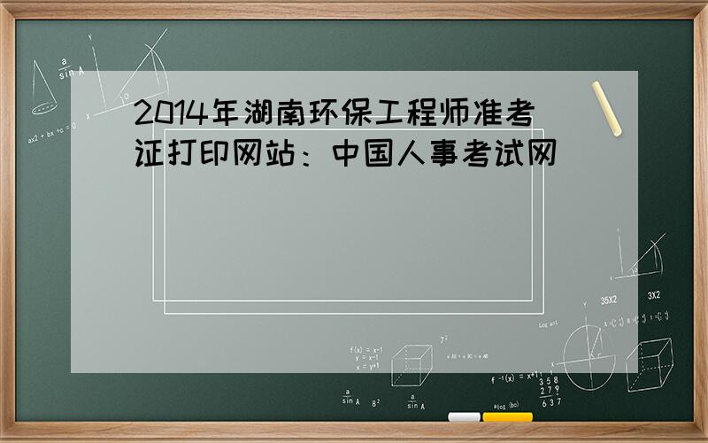 2014年湖南环保工程师准考证打印网站：中国人事考试网