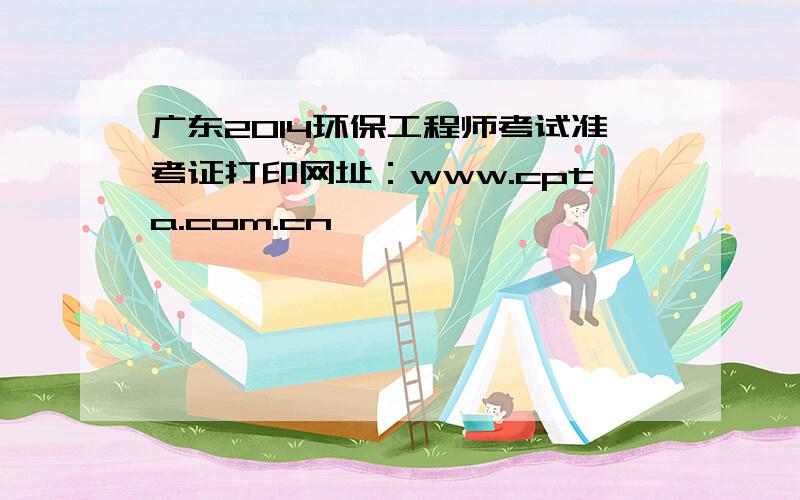 广东2014环保工程师考试准考证打印网址：www.cpta.com.cn